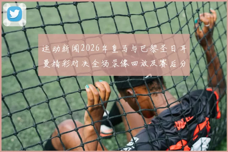 运动新闻2026年皇马与巴黎圣日耳曼精彩对决全场录像回放及赛后分析
