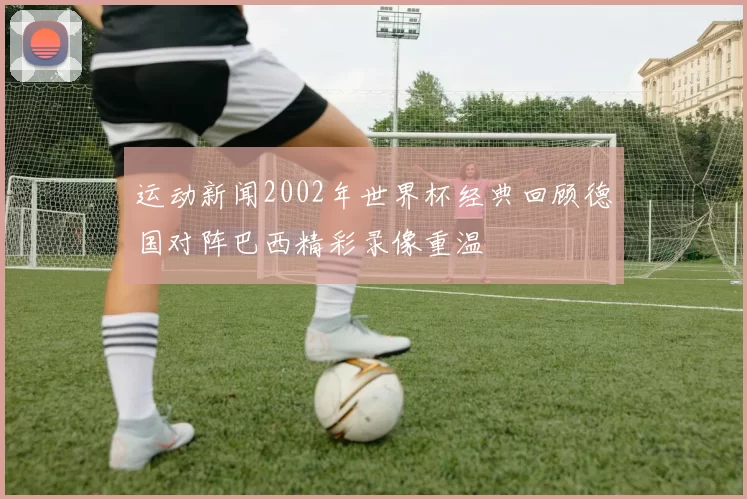 运动新闻2002年世界杯经典回顾德国对阵巴西精彩录像重温