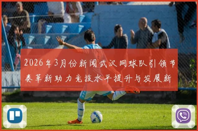 2026年3月份新闻武汉网球队引领节奏革新助力竞技水平提升与发展新篇章